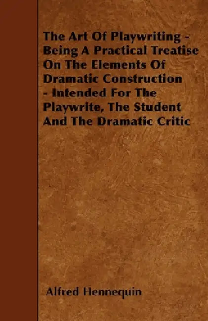 The Art of Playwriting - Being a Practical Treatise on the Elements of Dramatic Construction - Intended for the Playwrite, the Student and the Dramati by Alfred Hennequin