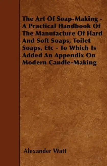 The Art Of Soap-Making - A Practical Handbook Of The Manufacture Of Hard And Soft Soaps, Toilet Soaps, Etc - To Which Is Added An Appendix On Modern C by Alexander Watt