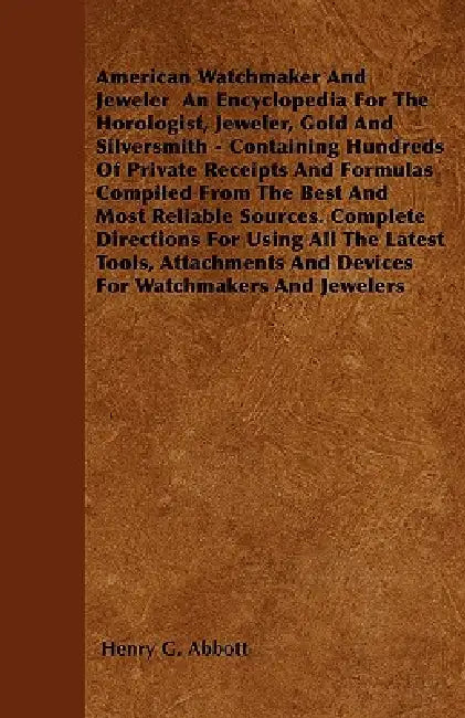 American Watchmaker And Jeweler An Encyclopedia For The Horologist, Jeweler, Gold And Silversmith - Containing Hundreds Of Private Receipts And Formul by Henry G. Abbott