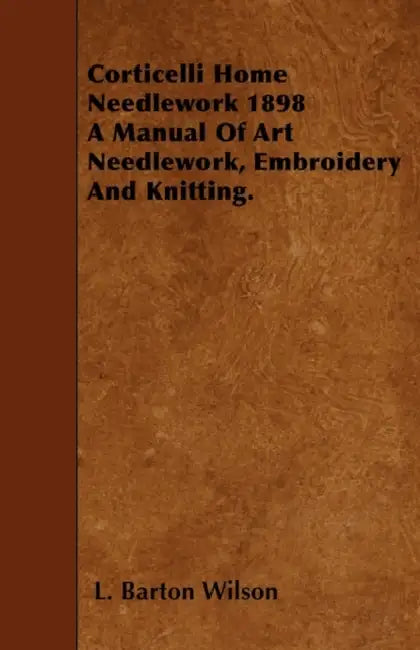 Corticelli Home Needlework 1898 - A Manual Of Art Needlework, Embroidery And Knitting. by L. Barton Wilson