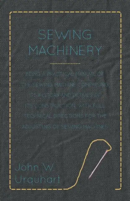 Sewing Machinery - Being A Practical Manual of The Sewing Machine Comprising Its History And Details Of Its Construction, With Full Technical Directio by John W. Urquhart