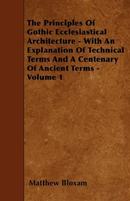 The Principles Of Gothic Ecclesiastical Architecture - With An Explanation Of Technical Terms And A Centenary Of Ancient Terms - Volume 1 by Matthew Bloxam