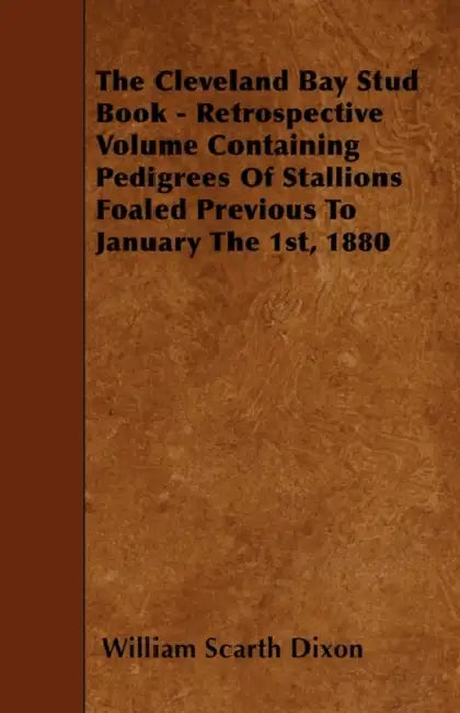 The Cleveland Bay Stud Book - Retrospective Volume Containing Pedigrees Of Stallions Foaled Previous To January The 1st, 1880 by William Scarth Dixon
