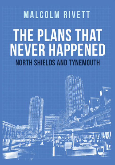 The Plans That Never Happened: North Shields and Tynemouth by Malcolm Rivett