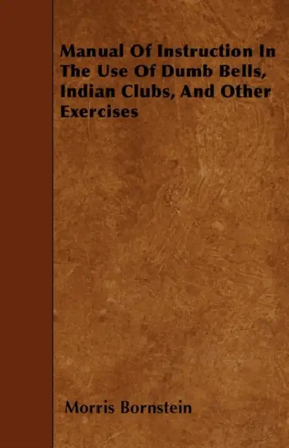 Manual of Instruction in the Use of Dumb Bells, Indian Clubs, and Other Exercises by Morris Bornstein