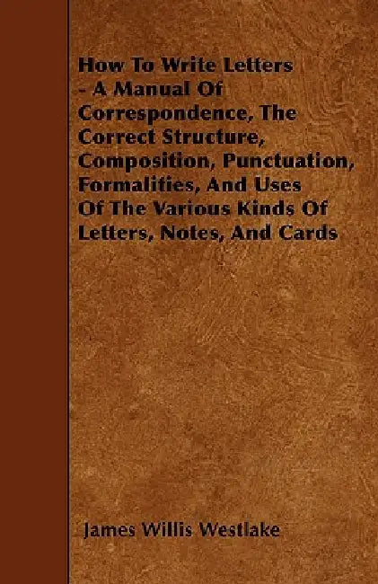 How To Write Letters - A Manual Of Correspondence, The Correct Structure, Composition, Punctuation, Formalities, And Uses Of The Various Kinds Of Lett by James Willis Westlake