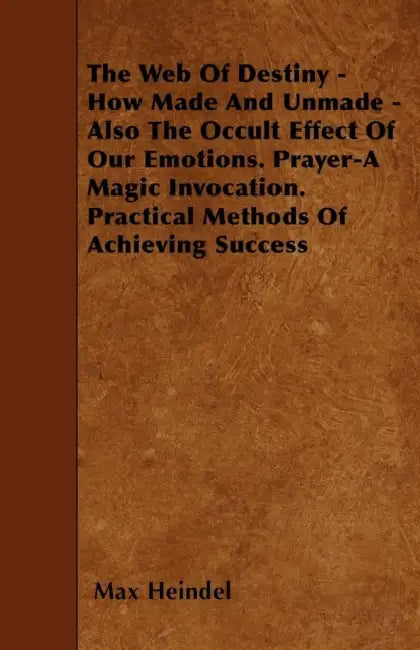 The Web of Destiny - How Made and Unmade - Also the Occult Effect of our Emotions. Prayer - A Magic Invocation. Practical Methods of Achieving Success by Max Heindel