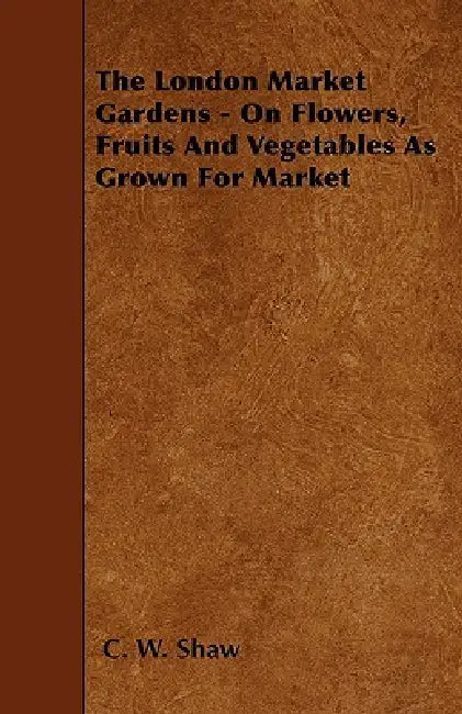 The London Market Gardens - On Flowers, Fruits And Vegetables As Grown For Market by C. W. Shaw