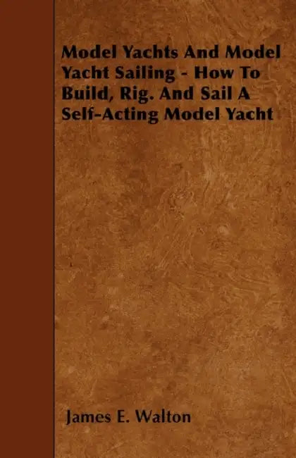Model Yachts And Model Yacht Sailing - How To Build, Rig. And Sail A Self-Acting Model Yacht by James E. Walton