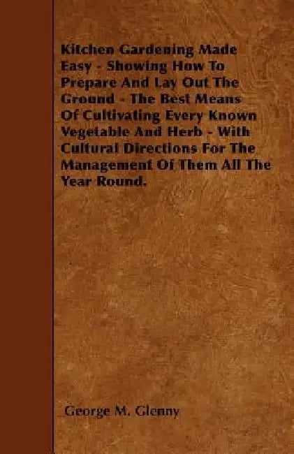 Kitchen Gardening Made Easy - Showing How to Prepare and Lay out the Ground - The Best Means of Cultivating Every Known Vegetable and Herb - With Cult by George M. Glenny
