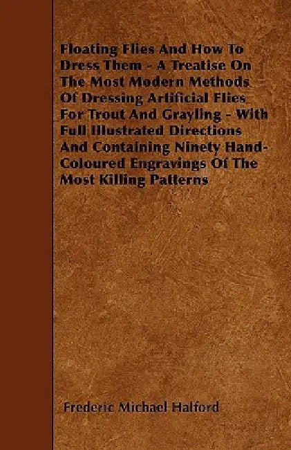 Floating Flies And How To Dress Them - A Treatise On The Most Modern Methods Of Dressing Artificial Flies For Trout And Grayling - With Full Illustrat by Frederic Michael Halford