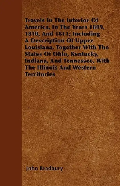 Travels In The Interior Of America, In The Years 1809, 1810, And 1811; Including A Description Of Upper Louisiana, Together With The States Of Ohio, K by John Bradbury