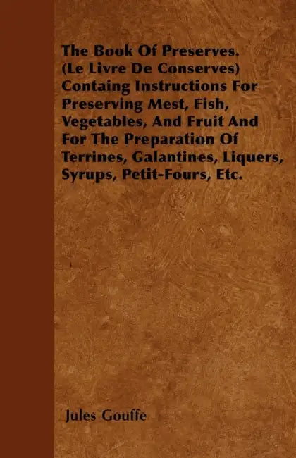 The Book of Preserves. (Le Livre De Conserves) Containing Instructions for Preserving Meat, Fish, Vegetables, and Fruit and for the Preparation of Ter by Jules Gouffe