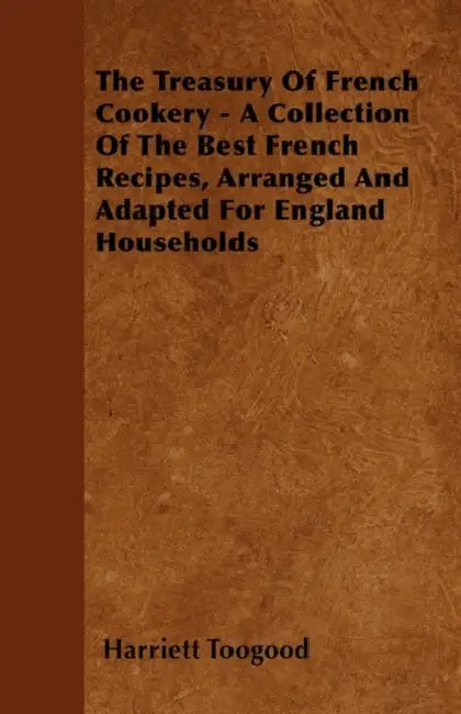 The Treasury Of French Cookery - A Collection Of The Best French Recipes, Arranged And Adapted For England Households by Harriett Toogood
