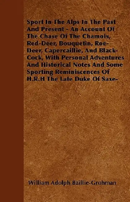 Sport In The Alps In The Past And Present - An Account Of The Chase Of The Chamois, Red-Deer, Bouquetin, Roe-Deer, Capercaillie, And Black-Cock, With by William Adolph Baillie-Grohman