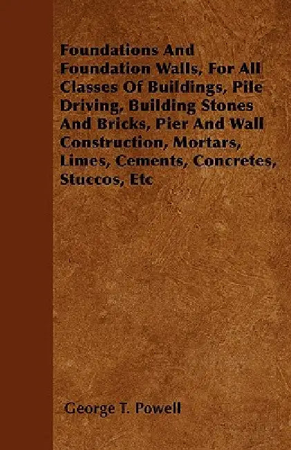 Foundations And Foundation Walls, For All Classes Of Buildings, Pile Driving, Building Stones And Bricks, Pier And Wall Construction, Mortars, Limes, by George T. Powell