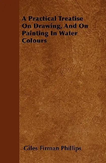 A Practical Treatise On Drawing, And On Painting In Water Colours by Giles Firman Phillips