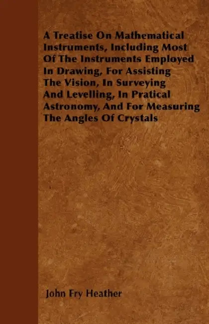 A Treatise On Mathematical Instruments, Including Most Of The Instruments Employed In Drawing, For Assisting The Vision, In Surveying And Levelling, I by John Fry Heather
