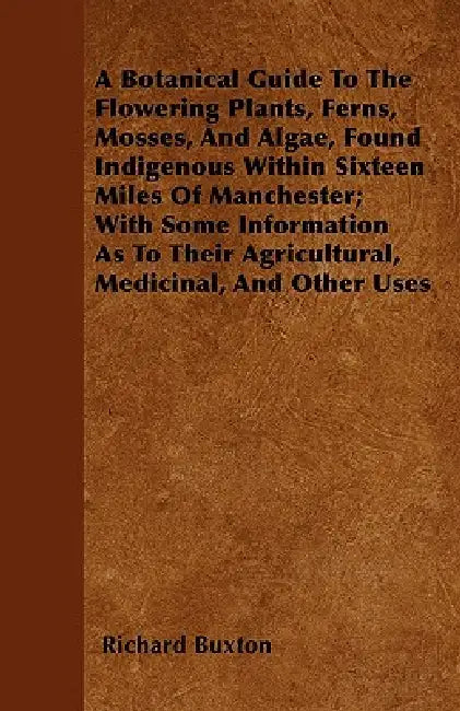 A Botanical Guide to the Flowering Plants, Ferns, Mosses, and Algae, found Indigenous within Sixteen Miles of Manchester; With Some Information as to by Richard Buxton