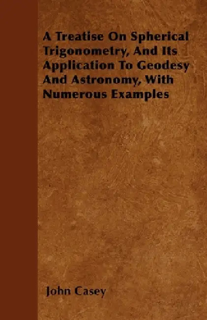 A Treatise on Spherical Trigonometry, and Its Application to Geodesy and Astronomy, with Numerous Examples by John Casey