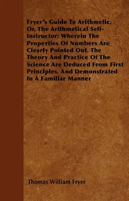 Fryer's Guide To Arithmetic, Or, The Arithmetical Self-Instructor; Wherein The Properties Of Numbers Are Clearly Pointed Out. The Theory And Practice by Thomas William Fryer
