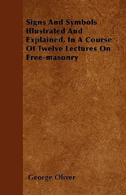 Signs And Symbols Illustrated And Explained, In A Course Of Twelve Lectures On Free-masonry by George Oliver