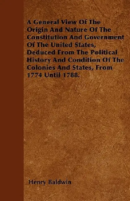 A General View Of The Origin And Nature Of The Constitution And Government Of The United States, Deduced From The Political History And Condition Of T by Henry Baldwin