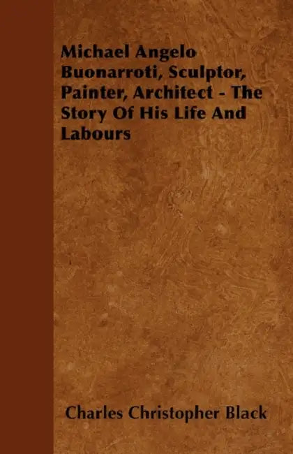 Michael Angelo Buonarroti, Sculptor, Painter, Architect - The Story of His Life and Labours by Charles Christopher Black