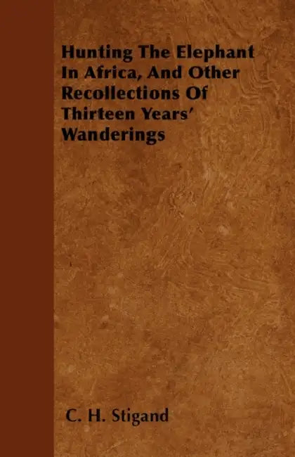 Hunting The Elephant In Africa, And Other Recollections Of Thirteen Years' Wanderings by C. H. Stigand