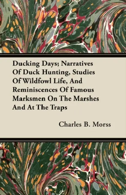 Ducking Days; Narratives Of Duck Hunting, Studies Of Wildfowl Life, And Reminiscences Of Famous Marksmen On The Marshes And At The Traps by Charles B. Morss