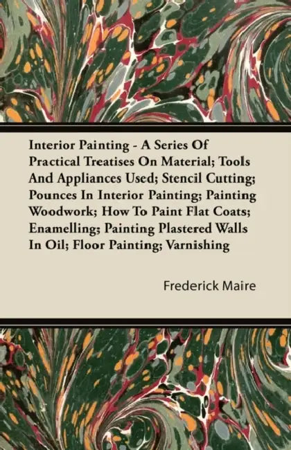 Interior Painting - A Series of Practical Treatises on Material; Tools and Appliances Used; Stencil Cutting; Pounces in Interior Painting; Painting Wo by Frederick Maire