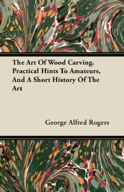 The Art of Wood Carving - Practical Hints to Amateurs, and a Short History of the Art by George Alfred Rogers