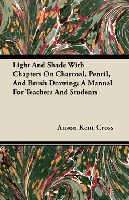 Light and Shade with Chapters on Charcoal, Pencil, and Brush Drawing; A Manual for Teachers and Students by Anson Kent Cross