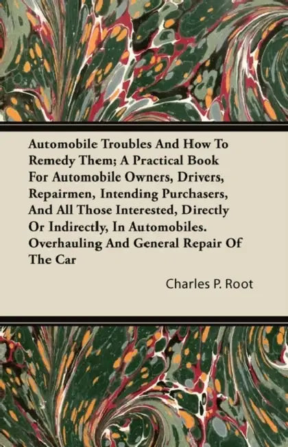 Automobile Troubles And How To Remedy Them; A Practical Book For Automobile Owners, Drivers, Repairmen, Intending Purchasers, And All Those Interested by Charles P. Root