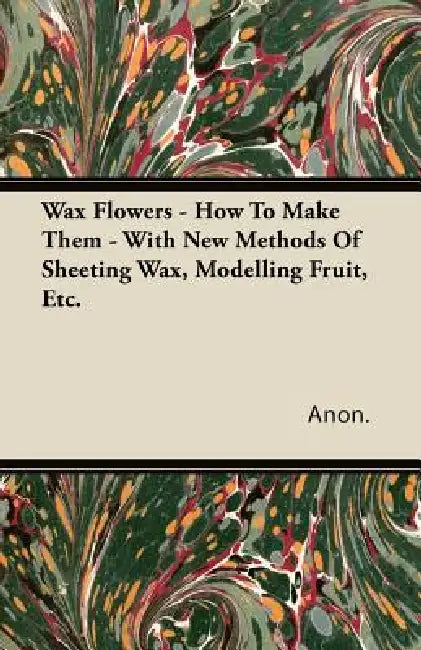 Wax Flowers - How To Make Them - With New Methods Of Sheeting Wax, Modelling Fruit, Etc. by Anon