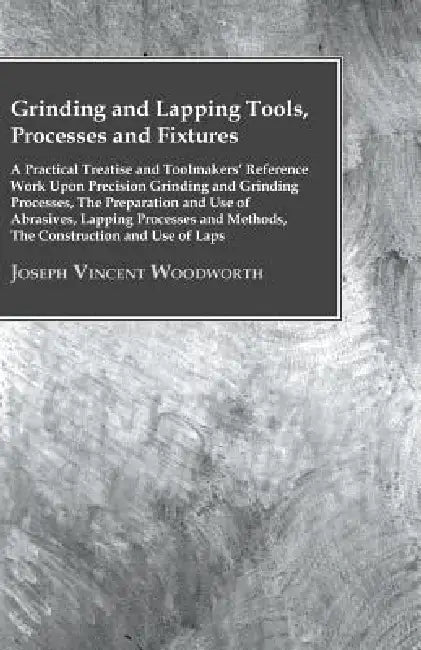 Grinding And Lapping Tools, Processes And Fixtures - A Practical Treatise And Toolmakers' Reference Work Upon Precision Grinding And Grinding Processe by Joseph Vincent Woodworth