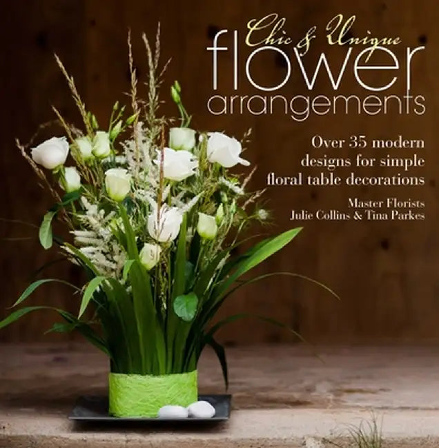 Chic & Unique Flower Arrangements: Over 35 Modern Designs for Simple Floral Table Decorations by Julie Collins
