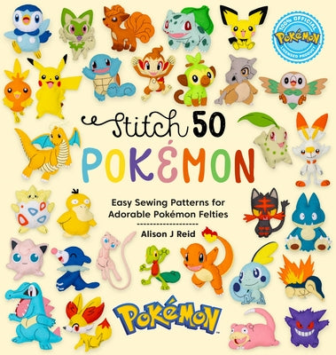 Stitch 50 Pokémon: Easy Sewing Patterns for Adorable Pokémon Felties by Alison J. Reid