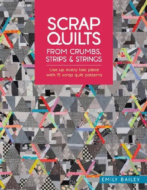 Scrap Quilts from Crumbs, Strips and Strings: Use Up Every Last Piece with 15 Scrap Quilt Patterns by Bailey, Emily