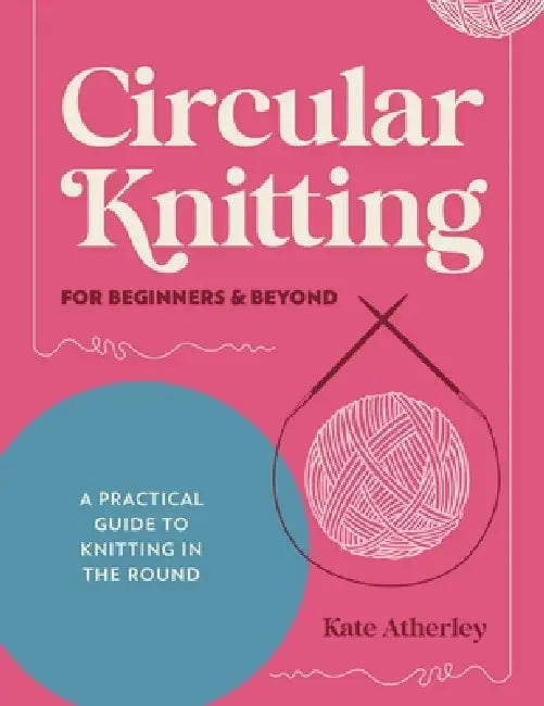 Circular Knitting for Beginners & Beyond: A Practical Guide to Knitting in the Round by Kate Atherley
