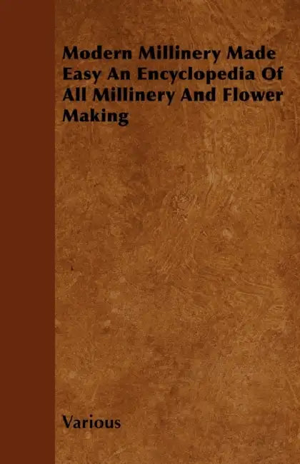 Modern Millinery Made Easy an Encyclopedia of All Millinery and Flower Making by Various