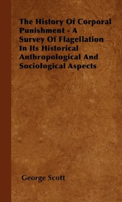 The History Of Corporal Punishment - A Survey Of Flagellation In Its Historical Anthropological And Sociological Aspects by George Scott