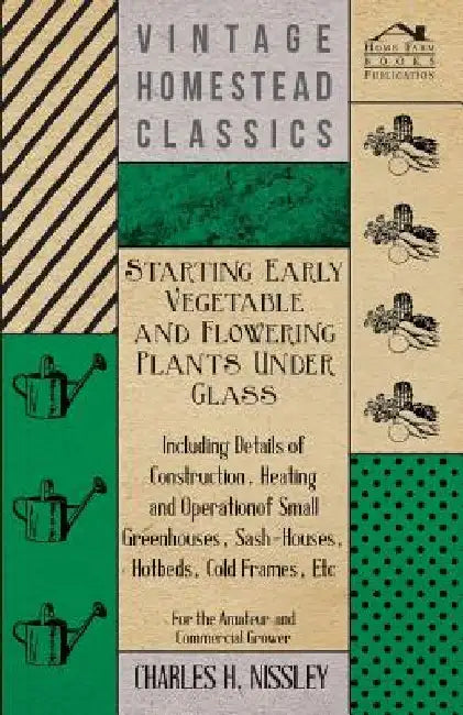 Starting Early Vegetable and Flowering Plants Under Glass - Including Details of Construction, Heating and Operation of Small Greenhouses, Sash-Houses by Charles H. Nissley