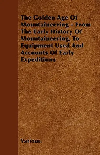 The Golden Age of Mountaineering - From the Early History of Mountaineering, to Equipment Used and Accounts of Early Expeditions by Various