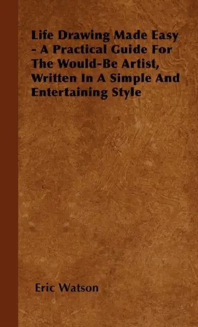 Life Drawing Made Easy - A Practical Guide for the Would-Be Artist, Written in a Simple and Entertaining Style by Eric Watson