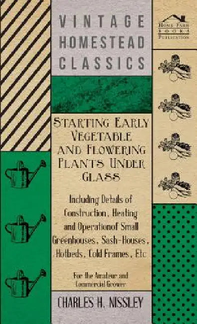 Starting Early Vegetable and Flowering Plants Under Glass - Including Details of Construction, Heating and Operation of Small Greenhouses, Sash-Houses by Charles H. Nissley