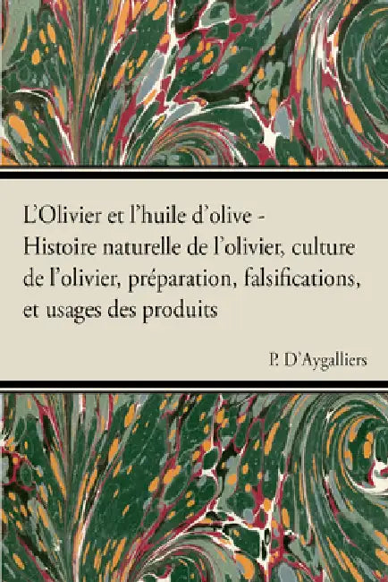 L'Olivier Et l'Huile d'Olive - Histoire Naturelle de l'Olivier, Culture de l'Olivier, Prã(c)Paration, Falsifications, Et Usages Des Produits by P. D'Aygalliers