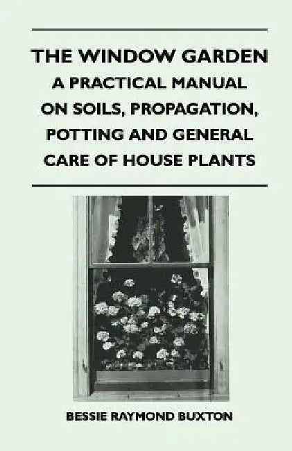 The Window Garden - A Practical Manual On Soils, Propagation, Potting And General Care Of House Plants by Bessie Raymond Buxton