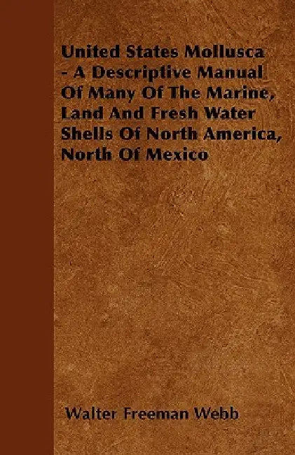 United States Mollusca - A Descriptive Manual Of Many Of The Marine, Land And Fresh Water Shells Of North America, North Of Mexico by Walter Freeman Webb