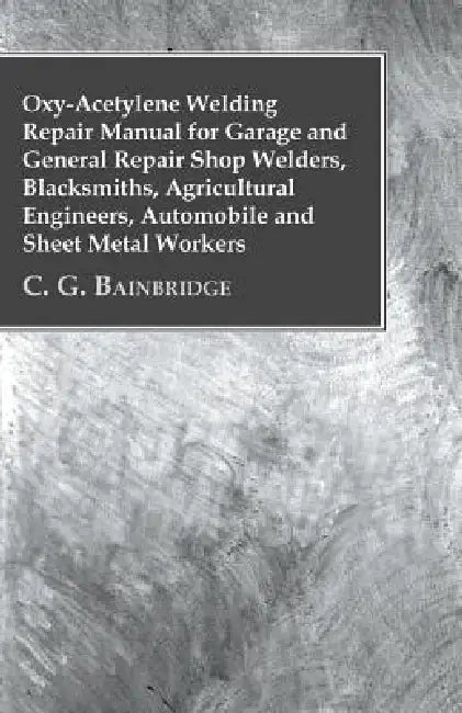 Oxy-Acetylene Welding Repair Manual For Garage And General Repair Shop Welders, Blacksmiths, Agricultural Engineers, Automobile And Sheet Metal Worker by C. G. Bainbridge